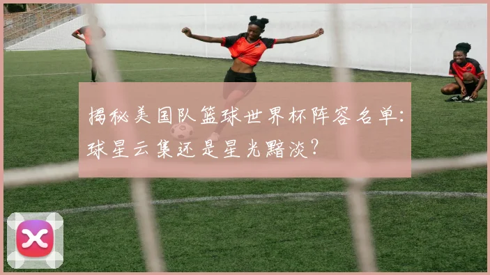 揭秘美国队篮球世界杯阵容名单:球星云集还是星光黯淡?
