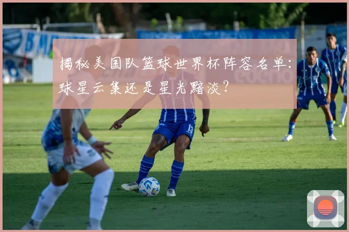 揭秘美国队篮球世界杯阵容名单：球星云集还是星光黯淡？