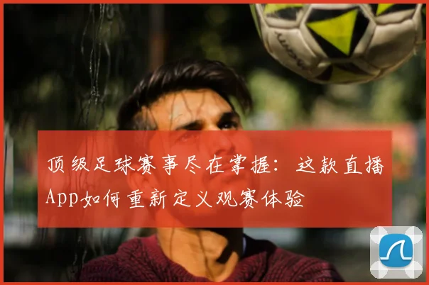 顶级足球赛事尽在掌握:这款直播App如何重新定义观赛体验